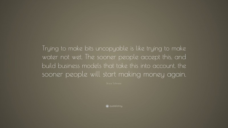 Bruce Schneier Quote: “Trying to make bits uncopyable is like trying to make water not wet. The sooner people accept this, and build business models that take this into account, the sooner people will start making money again.”