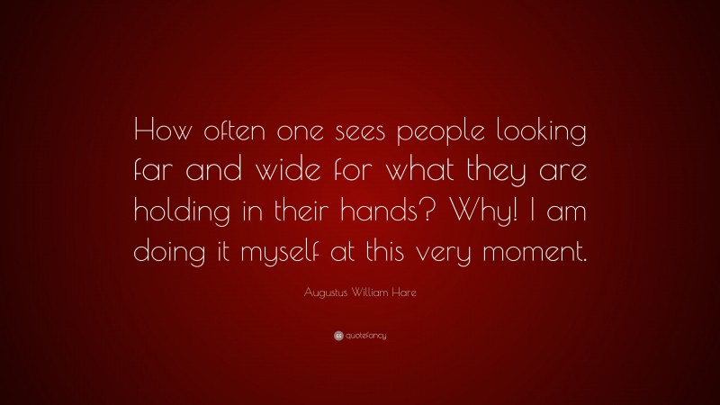 Augustus William Hare Quote: “How often one sees people looking far and wide for what they are holding in their hands? Why! I am doing it myself at this very moment.”
