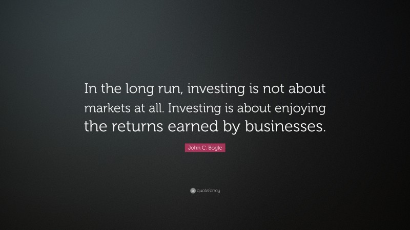 John C. Bogle Quote: “In the long run, investing is not about markets at all. Investing is about enjoying the returns earned by businesses.”