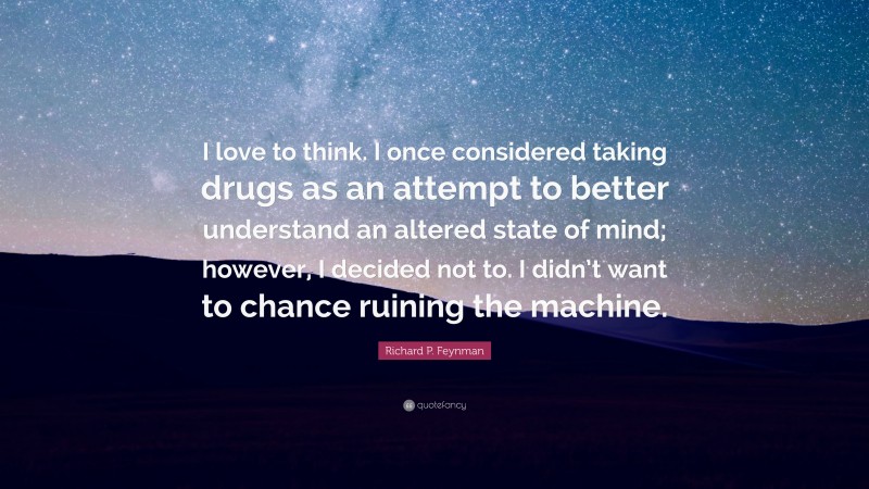 Richard P. Feynman Quote: “I love to think. I once considered taking drugs as an attempt to better understand an altered state of mind; however, I decided not to. I didn’t want to chance ruining the machine.”