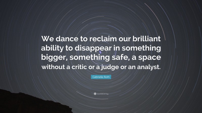 Gabrielle Roth Quote: “We dance to reclaim our brilliant ability to disappear in something bigger, something safe, a space without a critic or a judge or an analyst.”