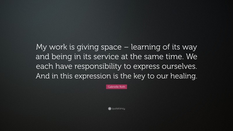 Gabrielle Roth Quote: “My work is giving space – learning of its way and being in its service at the same time. We each have responsibility to express ourselves. And in this expression is the key to our healing.”
