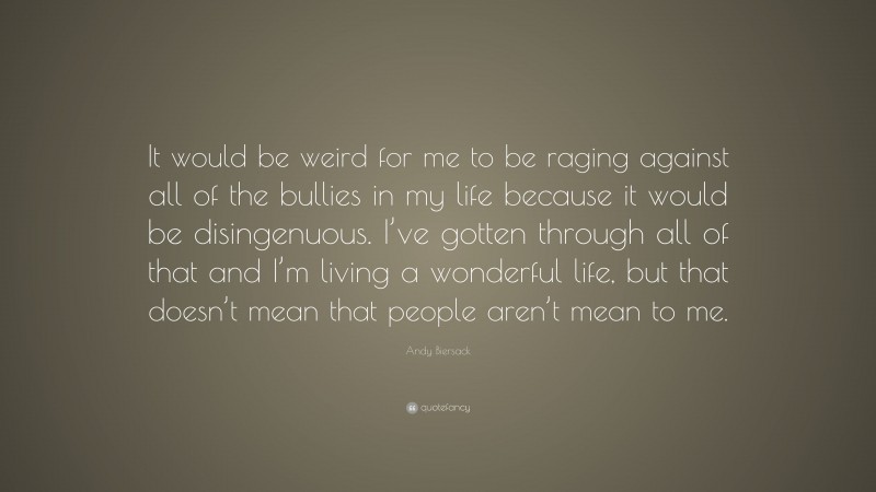 Andy Biersack Quote: “It would be weird for me to be raging against all of the bullies in my life because it would be disingenuous. I’ve gotten through all of that and I’m living a wonderful life, but that doesn’t mean that people aren’t mean to me.”