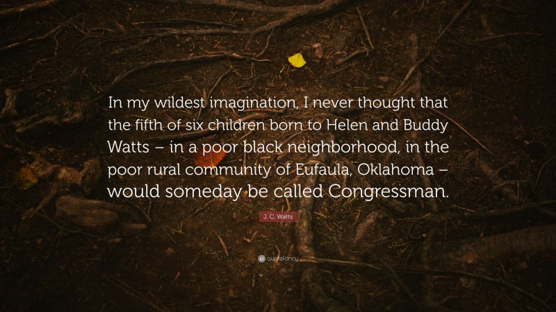 J. C. Watts Quote: “In my wildest imagination, I never thought that the fifth of six children born to Helen and Buddy Watts – in a poor black neighborhood, in the poor rural community of Eufaula, Oklahoma – would someday be called Congressman.”