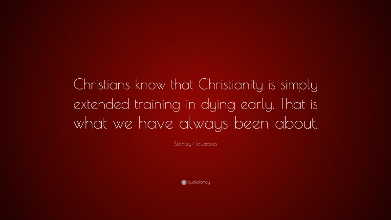 Stanley Hauerwas Quote: “Christians know that Christianity is simply extended training in dying early. That is what we have always been about.”