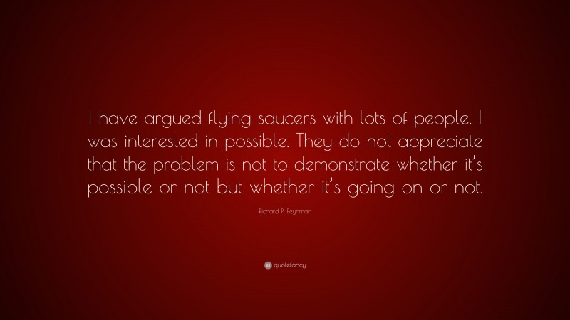 Richard P. Feynman Quote: “I have argued flying saucers with lots of people. I was interested in possible. They do not appreciate that the problem is not to demonstrate whether it’s possible or not but whether it’s going on or not.”