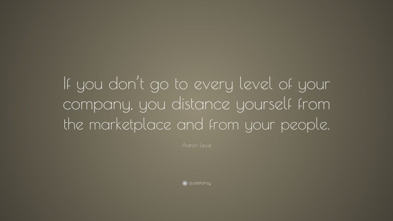 Aaron Levie Quote: “If you don’t go to every level of your company, you distance yourself from the marketplace and from your people.”