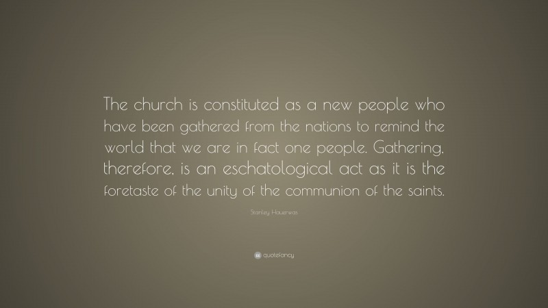 Stanley Hauerwas Quote: “The church is constituted as a new people who have been gathered from the nations to remind the world that we are in fact one people. Gathering, therefore, is an eschatological act as it is the foretaste of the unity of the communion of the saints.”