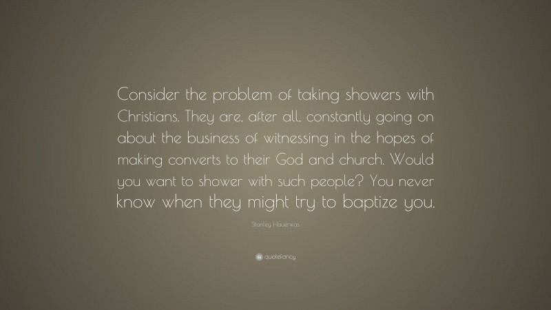 Stanley Hauerwas Quote: “Consider the problem of taking showers with Christians. They are, after all, constantly going on about the business of witnessing in the hopes of making converts to their God and church. Would you want to shower with such people? You never know when they might try to baptize you.”