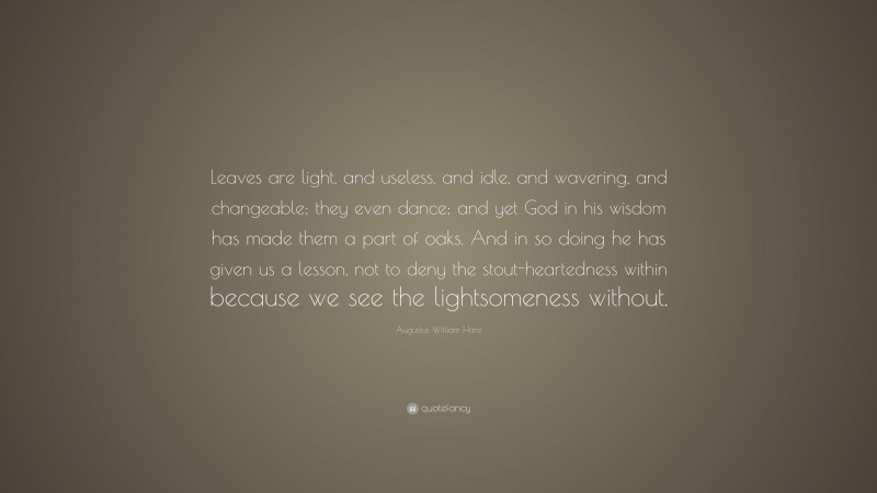 Augustus William Hare Quote: “Leaves are light, and useless, and idle, and wavering, and changeable; they even dance; and yet God in his wisdom has made them a part of oaks. And in so doing he has given us a lesson, not to deny the stout-heartedness within because we see the lightsomeness without.”