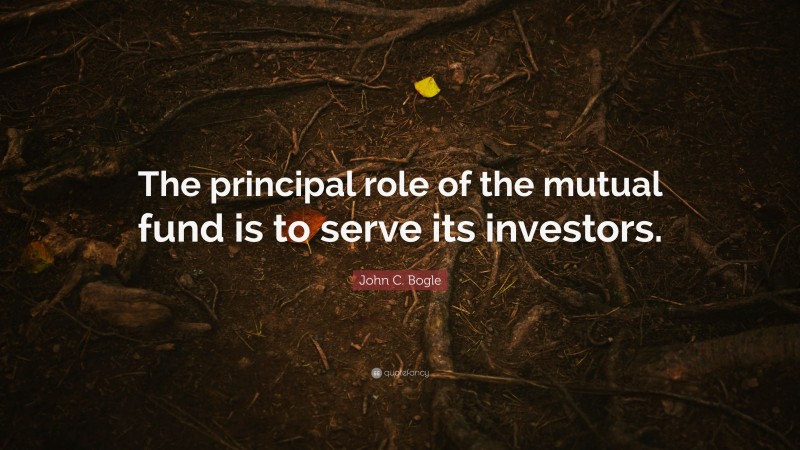 John C. Bogle Quote: “The principal role of the mutual fund is to serve its investors.”