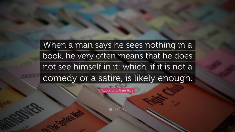 Augustus William Hare Quote: “When a man says he sees nothing in a book, he very often means that he does not see himself in it: which, if it is not a comedy or a satire, is likely enough.”