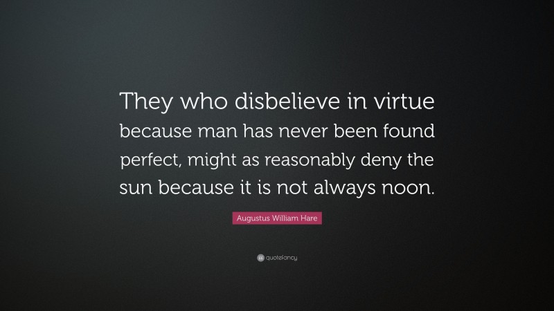 Augustus William Hare Quote: “They who disbelieve in virtue because man has never been found perfect, might as reasonably deny the sun because it is not always noon.”