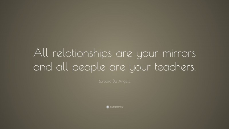 Barbara De Angelis Quote: “All relationships are your mirrors and all people are your teachers.”