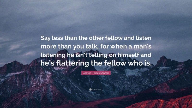George Horace Lorimer Quote: “Say less than the other fellow and listen more than you talk; for when a man’s listening he isn’t telling on himself and he’s flattering the fellow who is.”