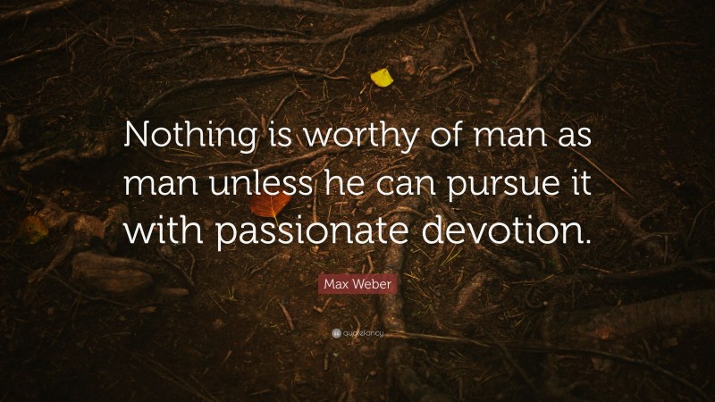 Max Weber Quote: “Nothing is worthy of man as man unless he can pursue it with passionate devotion.”