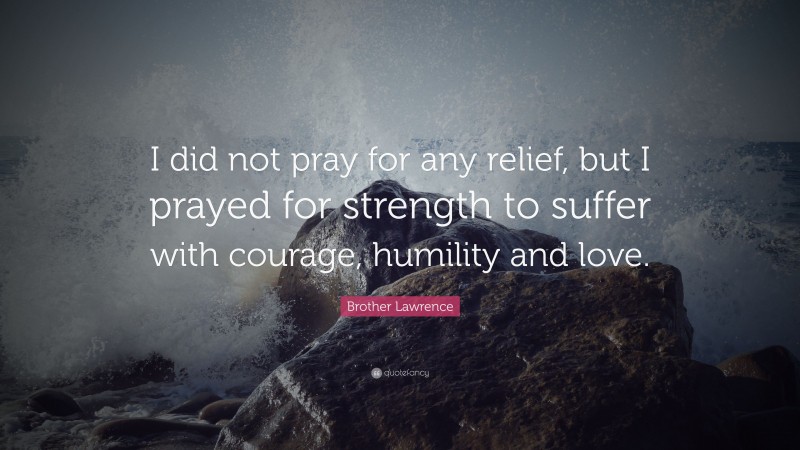 Brother Lawrence Quote: “I did not pray for any relief, but I prayed for strength to suffer with courage, humility and love.”