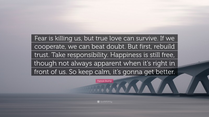 Patrick Stump Quote: “Fear is killing us, but true love can survive. If we cooperate, we can beat doubt. But first, rebuild trust. Take responsibility. Happiness is still free, though not always apparent when it’s right in front of us. So keep calm, it’s gonna get better.”