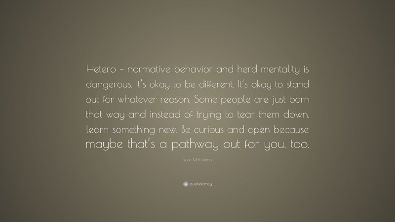 Rose McGowan Quote: “Hetero – normative behavior and herd mentality is dangerous. It’s okay to be different. It’s okay to stand out for whatever reason. Some people are just born that way and instead of trying to tear them down, learn something new. Be curious and open because maybe that’s a pathway out for you, too.”