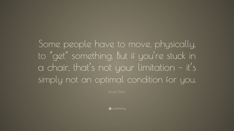 David Allen Quote: “Some people have to move, physically, to “get” something. But if you’re stuck in a chair, that’s not your limitation – it’s simply not an optimal condition for you.”