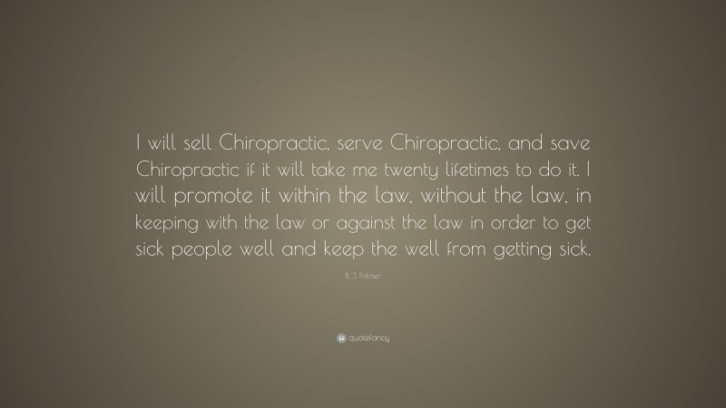 B. J. Palmer Quote: “I will sell Chiropractic, serve Chiropractic, and save Chiropractic if it will take me twenty lifetimes to do it. I will promote it within the law, without the law, in keeping with the law or against the law in order to get sick people well and keep the well from getting sick.”