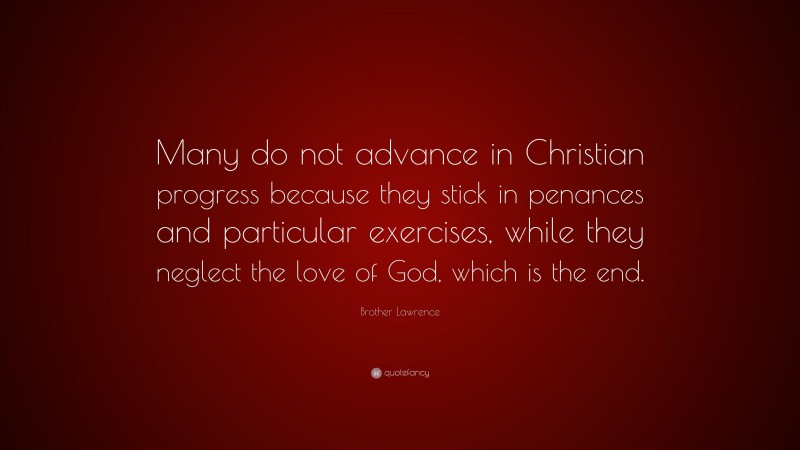 Brother Lawrence Quote: “Many do not advance in Christian progress because they stick in penances and particular exercises, while they neglect the love of God, which is the end.”