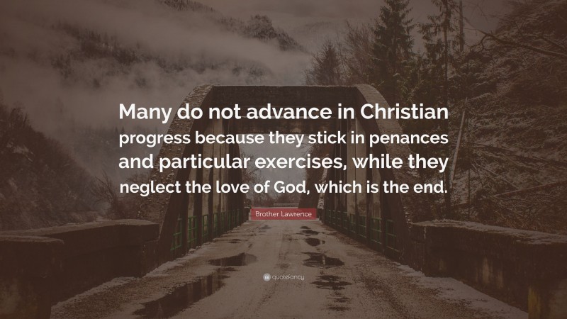 Brother Lawrence Quote: “Many do not advance in Christian progress because they stick in penances and particular exercises, while they neglect the love of God, which is the end.”