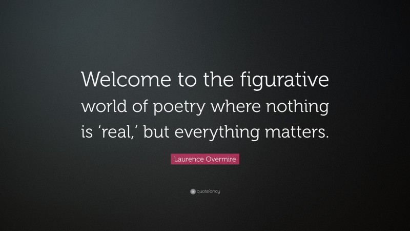 Laurence Overmire Quote: “Welcome to the figurative world of poetry where nothing is ‘real,’ but everything matters.”