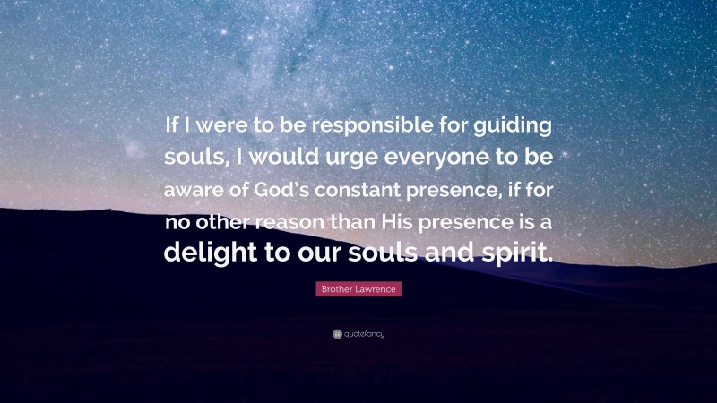 Brother Lawrence Quote: “If I were to be responsible for guiding souls, I would urge everyone to be aware of God’s constant presence, if for no other reason than His presence is a delight to our souls and spirit.”