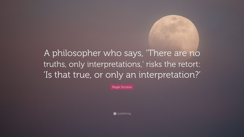 Roger Scruton Quote: “A philosopher who says, ‘There are no truths, only interpretations,’ risks the retort: ‘Is that true, or only an interpretation?’”