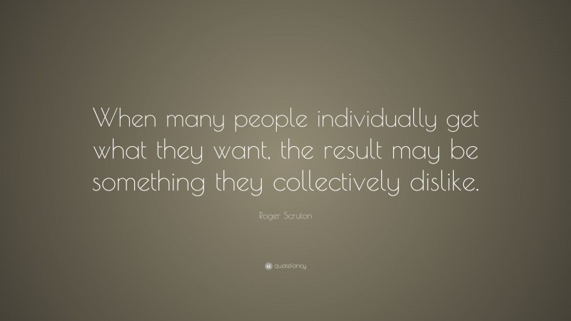 Roger Scruton Quote: “When many people individually get what they want, the result may be something they collectively dislike.”