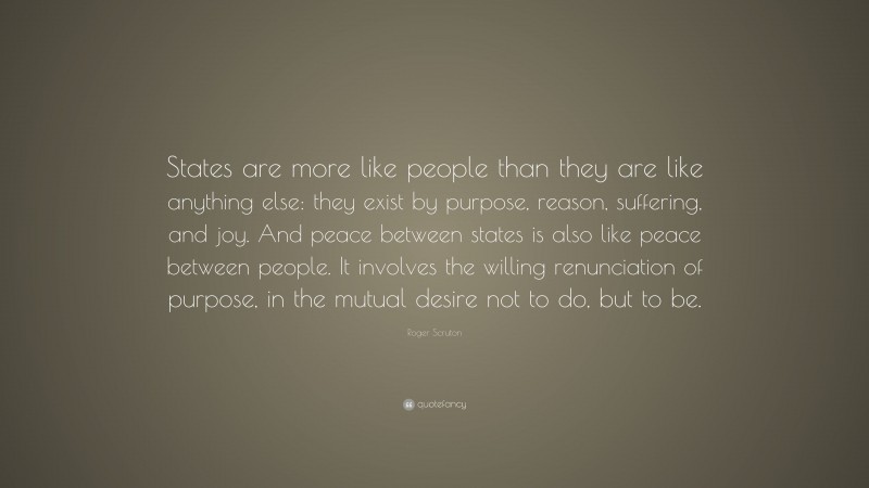 Roger Scruton Quote: “States are more like people than they are like anything else: they exist by purpose, reason, suffering, and joy. And peace between states is also like peace between people. It involves the willing renunciation of purpose, in the mutual desire not to do, but to be.”