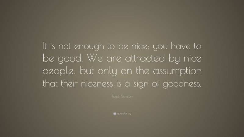 Roger Scruton Quote: “It is not enough to be nice; you have to be good. We are attracted by nice people; but only on the assumption that their niceness is a sign of goodness.”
