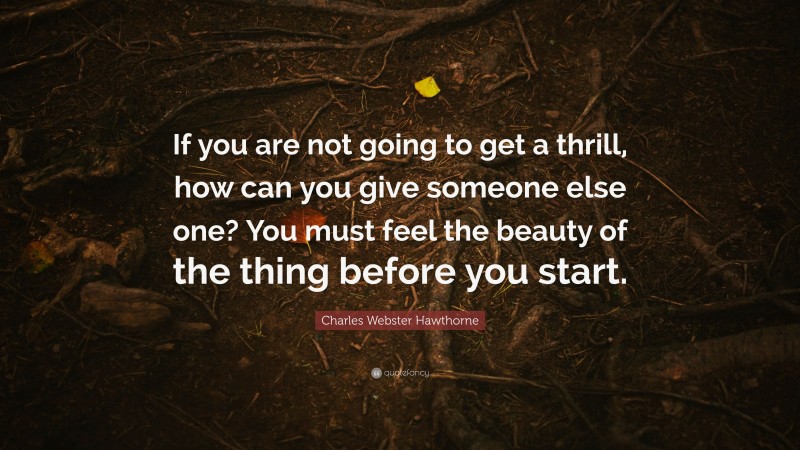 Charles Webster Hawthorne Quote: “If you are not going to get a thrill, how can you give someone else one? You must feel the beauty of the thing before you start.”