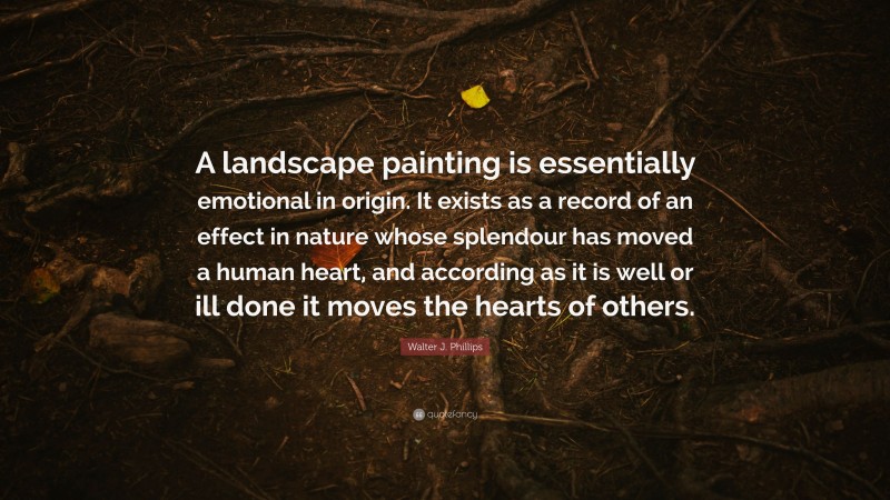 Walter J. Phillips Quote: “A landscape painting is essentially emotional in origin. It exists as a record of an effect in nature whose splendour has moved a human heart, and according as it is well or ill done it moves the hearts of others.”