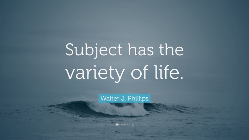 Walter J. Phillips Quote: “Subject has the variety of life.”