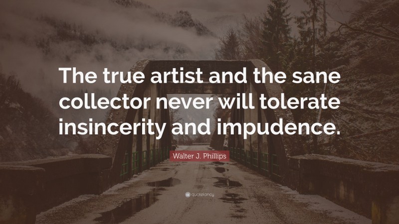 Walter J. Phillips Quote: “The true artist and the sane collector never will tolerate insincerity and impudence.”