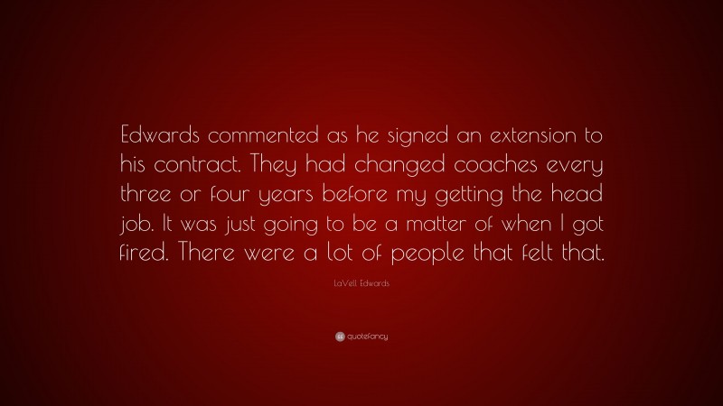 LaVell Edwards Quote: “Edwards commented as he signed an extension to his contract. They had changed coaches every three or four years before my getting the head job. It was just going to be a matter of when I got fired. There were a lot of people that felt that.”