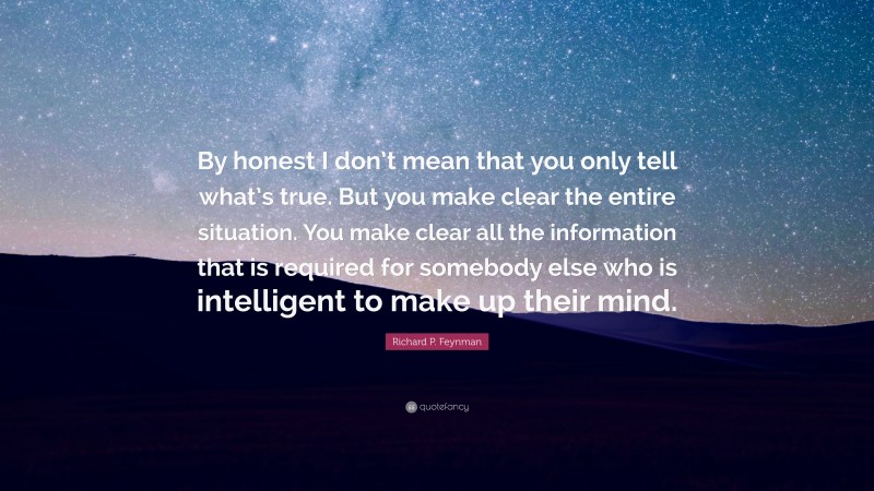 Richard P. Feynman Quote: “By honest I don’t mean that you only tell what’s true. But you make clear the entire situation. You make clear all the information that is required for somebody else who is intelligent to make up their mind.”