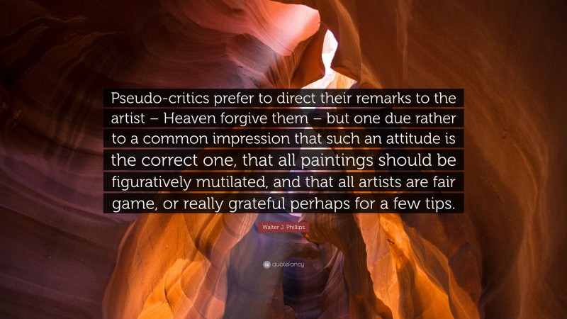 Walter J. Phillips Quote: “Pseudo-critics prefer to direct their remarks to the artist – Heaven forgive them – but one due rather to a common impression that such an attitude is the correct one, that all paintings should be figuratively mutilated, and that all artists are fair game, or really grateful perhaps for a few tips.”