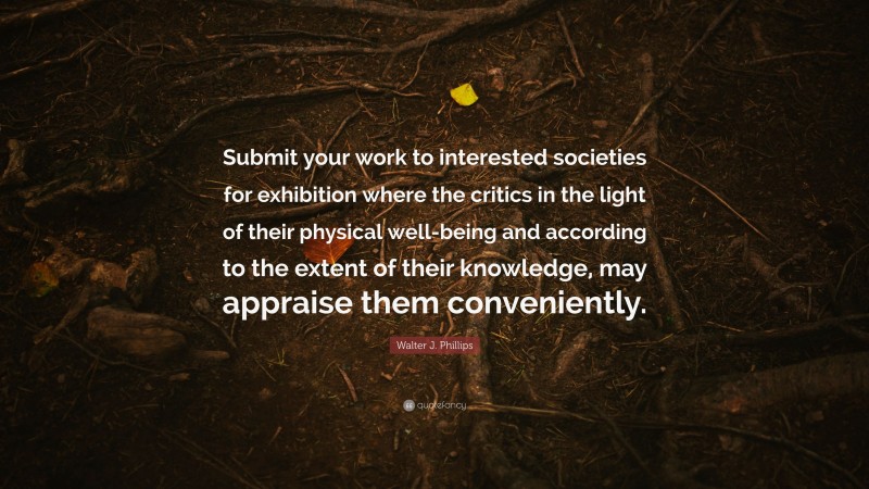 Walter J. Phillips Quote: “Submit your work to interested societies for exhibition where the critics in the light of their physical well-being and according to the extent of their knowledge, may appraise them conveniently.”