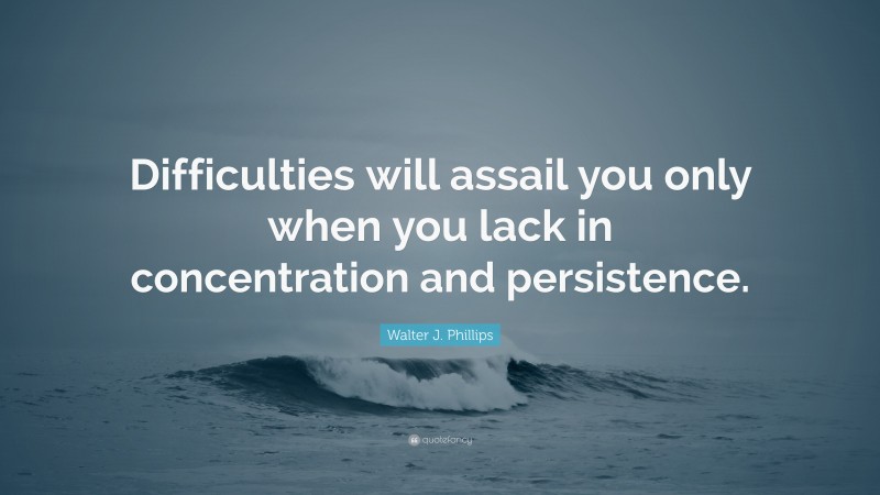 Walter J. Phillips Quote: “Difficulties will assail you only when you lack in concentration and persistence.”