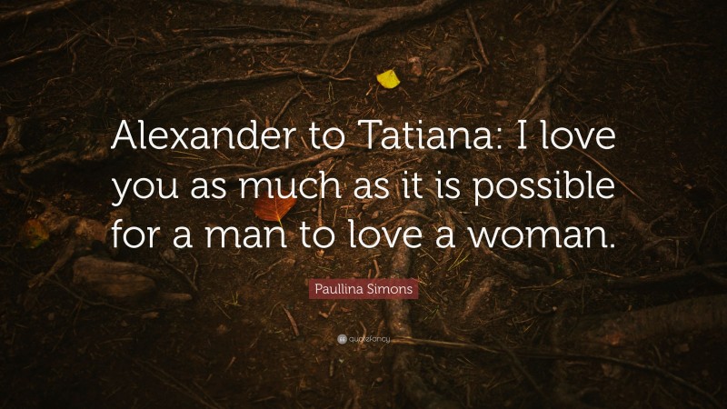 Paullina Simons Quote: “Alexander to Tatiana: I love you as much as it is possible for a man to love a woman.”