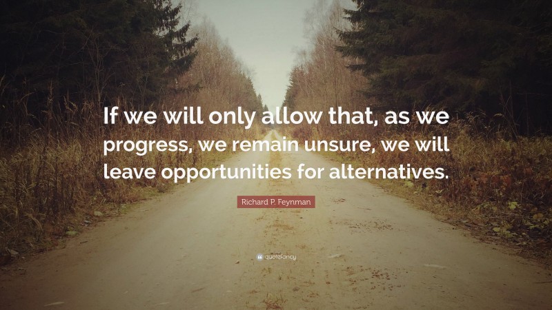 Richard P. Feynman Quote: “If we will only allow that, as we progress, we remain unsure, we will leave opportunities for alternatives.”