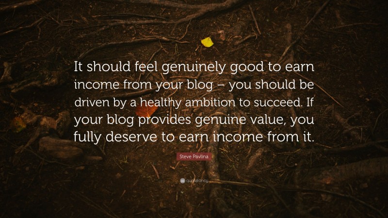 Steve Pavlina Quote: “It should feel genuinely good to earn income from your blog – you should be driven by a healthy ambition to succeed. If your blog provides genuine value, you fully deserve to earn income from it.”
