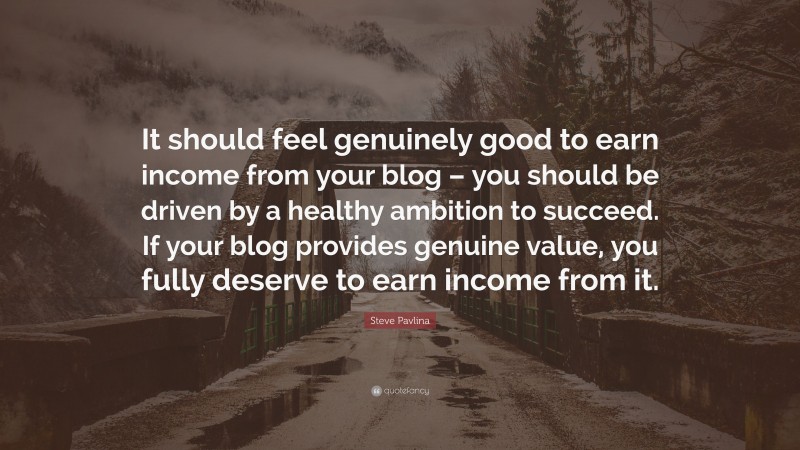 Steve Pavlina Quote: “It should feel genuinely good to earn income from your blog – you should be driven by a healthy ambition to succeed. If your blog provides genuine value, you fully deserve to earn income from it.”