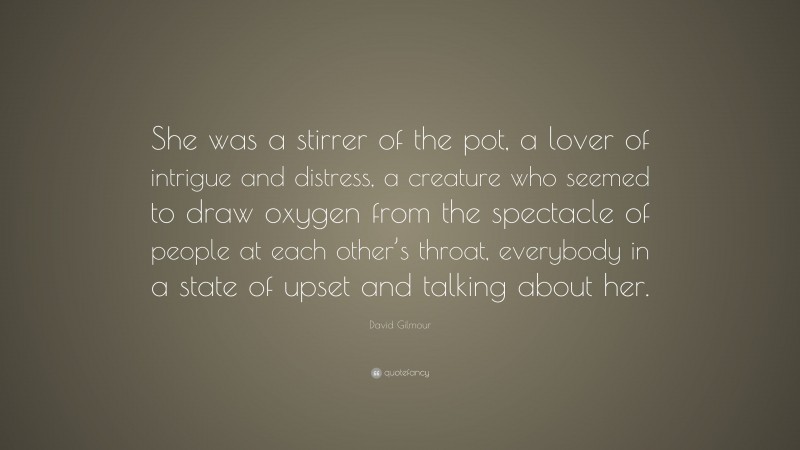 David Gilmour Quote: “She was a stirrer of the pot, a lover of intrigue and distress, a creature who seemed to draw oxygen from the spectacle of people at each other’s throat, everybody in a state of upset and talking about her.”