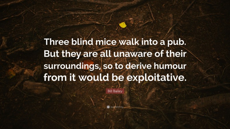 Bill Bailey Quote: “Three blind mice walk into a pub. But they are all unaware of their surroundings, so to derive humour from it would be exploitative.”