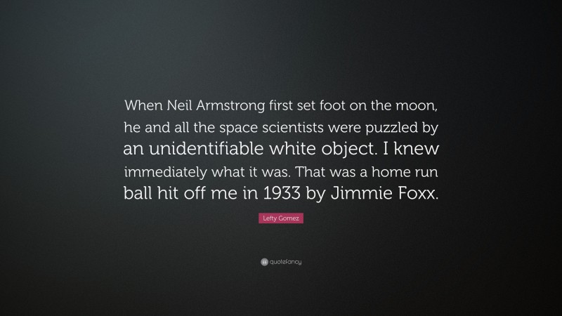 Lefty Gomez Quote: “When Neil Armstrong first set foot on the moon, he and all the space scientists were puzzled by an unidentifiable white object. I knew immediately what it was. That was a home run ball hit off me in 1933 by Jimmie Foxx.”