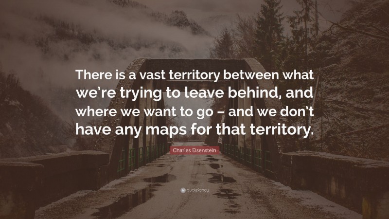 Charles Eisenstein Quote: “There is a vast territory between what we’re trying to leave behind, and where we want to go – and we don’t have any maps for that territory.”